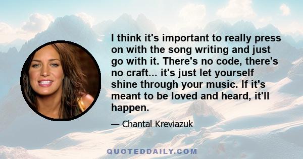 I think it's important to really press on with the song writing and just go with it. There's no code, there's no craft... it's just let yourself shine through your music. If it's meant to be loved and heard, it'll