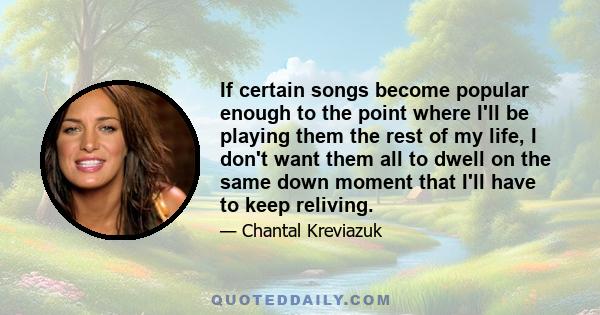 If certain songs become popular enough to the point where I'll be playing them the rest of my life, I don't want them all to dwell on the same down moment that I'll have to keep reliving.