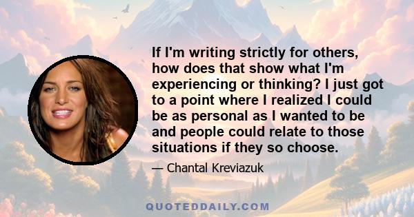 If I'm writing strictly for others, how does that show what I'm experiencing or thinking? I just got to a point where I realized I could be as personal as I wanted to be and people could relate to those situations if