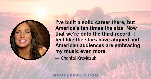 I've built a solid career there, but America's ten times the size. Now that we're onto the third record, I feel like the stars have aligned and American audiences are embracing my music even more.