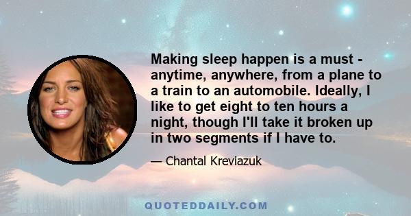 Making sleep happen is a must - anytime, anywhere, from a plane to a train to an automobile. Ideally, I like to get eight to ten hours a night, though I'll take it broken up in two segments if I have to.