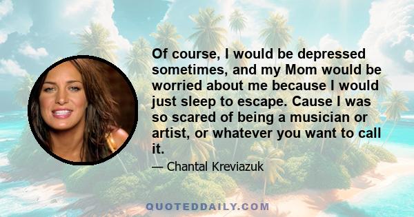 Of course, I would be depressed sometimes, and my Mom would be worried about me because I would just sleep to escape. Cause I was so scared of being a musician or artist, or whatever you want to call it.