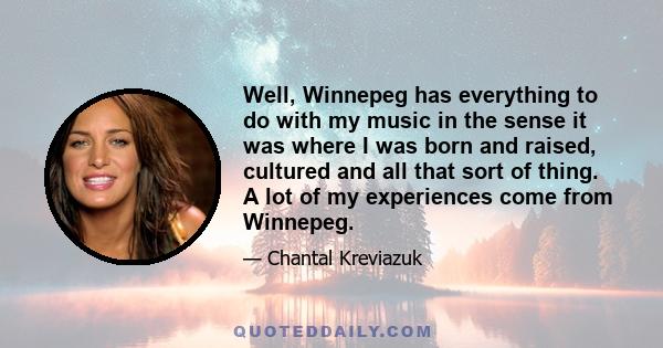 Well, Winnepeg has everything to do with my music in the sense it was where I was born and raised, cultured and all that sort of thing. A lot of my experiences come from Winnepeg.