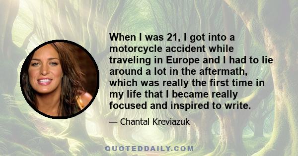 When I was 21, I got into a motorcycle accident while traveling in Europe and I had to lie around a lot in the aftermath, which was really the first time in my life that I became really focused and inspired to write.