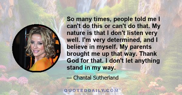 So many times, people told me I can't do this or can't do that. My nature is that I don't listen very well. I'm very determined, and I believe in myself. My parents brought me up that way. Thank God for that. I don't