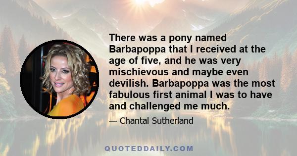 There was a pony named Barbapoppa that I received at the age of five, and he was very mischievous and maybe even devilish. Barbapoppa was the most fabulous first animal I was to have and challenged me much.