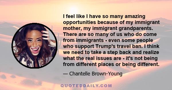 I feel like I have so many amazing opportunities because of my immigrant mother, my immigrant grandparents. There are so many of us who do come from immigrants - even some people who support Trump's travel ban. I think