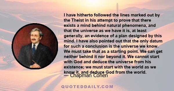 I have hitherto followed the lines marked out by the Theist in his attempt to prove that there exists a mind behind natural phenomena, and that the universe as we have it is, at least generally, an evidence of a plan