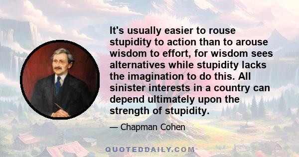 It's usually easier to rouse stupidity to action than to arouse wisdom to effort, for wisdom sees alternatives while stupidity lacks the imagination to do this. All sinister interests in a country can depend ultimately