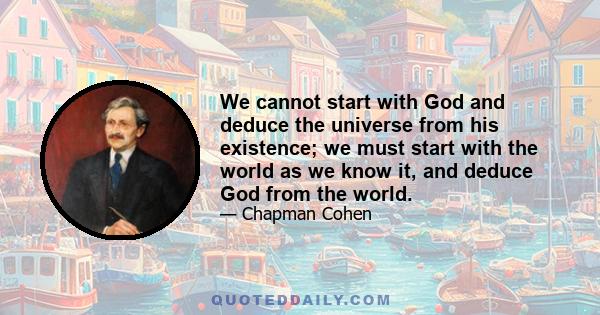 We cannot start with God and deduce the universe from his existence; we must start with the world as we know it, and deduce God from the world.