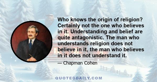 Who knows the origin of religion? Certainly not the one who believes in it. Understanding and belief are quite antagonistic. The man who understands religion does not believe in it, the man who believes in it does not