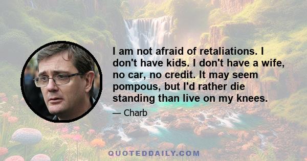 I am not afraid of retaliations. I don't have kids. I don't have a wife, no car, no credit. It may seem pompous, but I'd rather die standing than live on my knees.