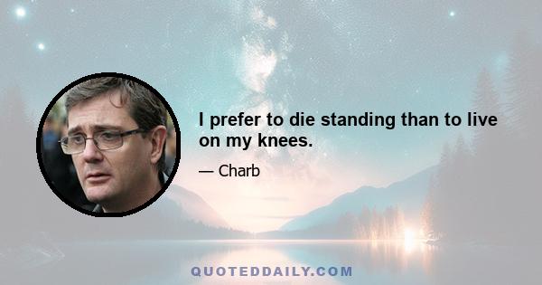 I prefer to die standing than to live on my knees.