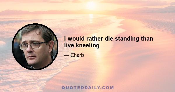 I would rather die standing than live kneeling