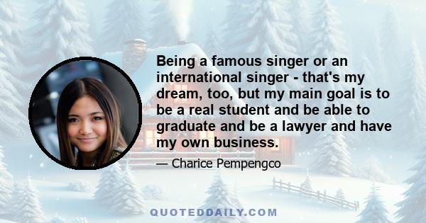 Being a famous singer or an international singer - that's my dream, too, but my main goal is to be a real student and be able to graduate and be a lawyer and have my own business.