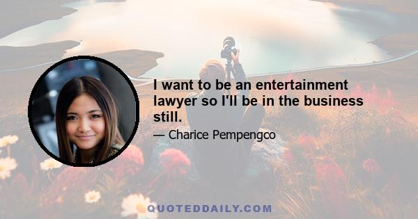 I want to be an entertainment lawyer so I'll be in the business still.