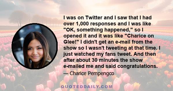 I was on Twitter and I saw that I had over 1,000 responses and I was like OK, something happened, so I opened it and it was like Charice on Glee! I didn't get an e-mail from the show so I wasn't tweeting at that time. I 