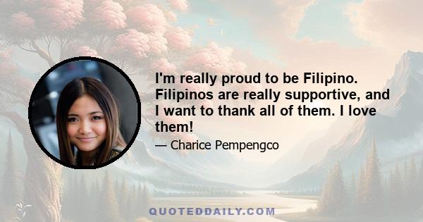 I'm really proud to be Filipino. Filipinos are really supportive, and I want to thank all of them. I love them!