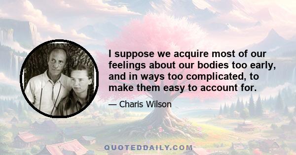 I suppose we acquire most of our feelings about our bodies too early, and in ways too complicated, to make them easy to account for.