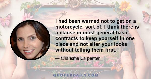 I had been warned not to get on a motorcycle, sort of. I think there is a clause in most general basic contracts to keep yourself in one piece and not alter your looks without telling them first.