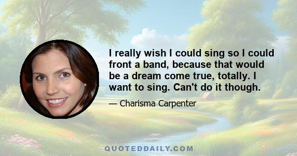 I really wish I could sing so I could front a band, because that would be a dream come true, totally. I want to sing. Can't do it though.