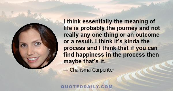 I think essentially the meaning of life is probably the journey and not really any one thing or an outcome or a result. I think it's kinda the process and I think that if you can find happiness in the process then maybe 