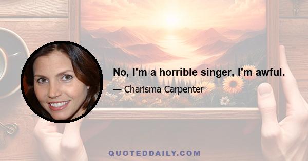 No, I'm a horrible singer, I'm awful.