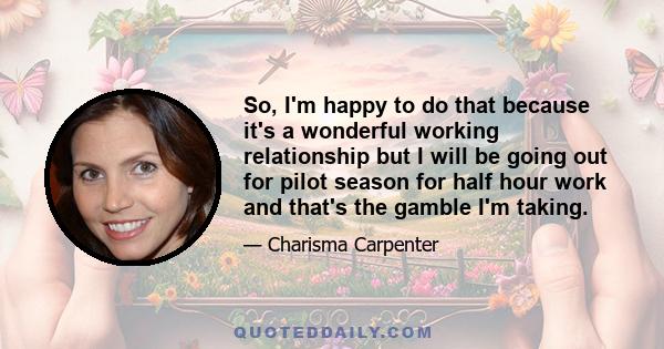 So, I'm happy to do that because it's a wonderful working relationship but I will be going out for pilot season for half hour work and that's the gamble I'm taking.