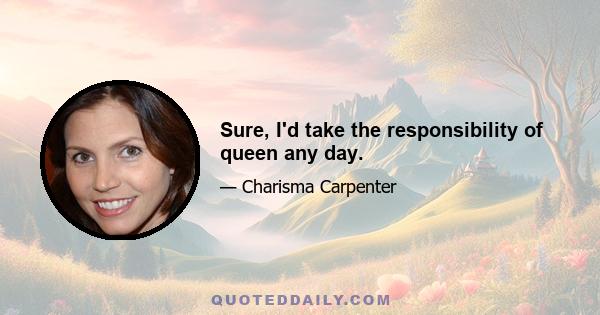 Sure, I'd take the responsibility of queen any day.