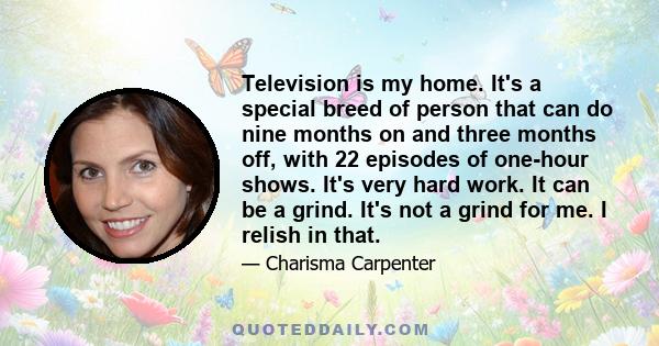 Television is my home. It's a special breed of person that can do nine months on and three months off, with 22 episodes of one-hour shows. It's very hard work. It can be a grind. It's not a grind for me. I relish in