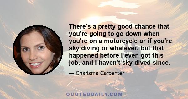 There's a pretty good chance that you're going to go down when you're on a motorcycle or if you're sky diving or whatever, but that happened before I even got this job, and I haven't sky dived since.