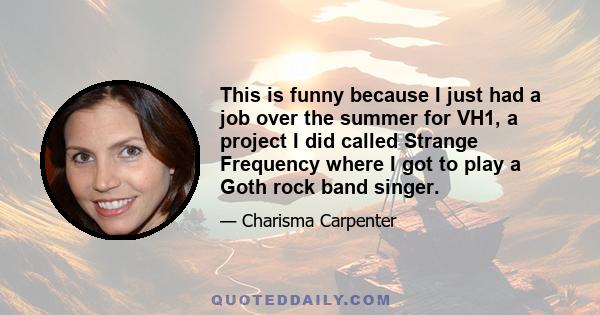 This is funny because I just had a job over the summer for VH1, a project I did called Strange Frequency where I got to play a Goth rock band singer.