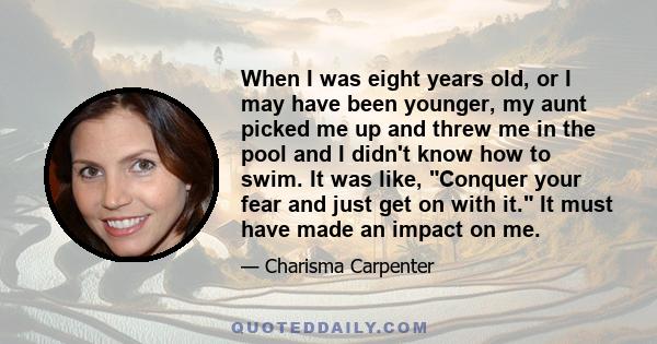 When I was eight years old, or I may have been younger, my aunt picked me up and threw me in the pool and I didn't know how to swim. It was like, Conquer your fear and just get on with it. It must have made an impact on 