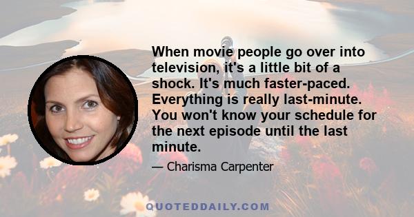 When movie people go over into television, it's a little bit of a shock. It's much faster-paced. Everything is really last-minute. You won't know your schedule for the next episode until the last minute.