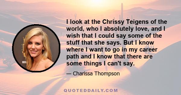 I look at the Chrissy Teigens of the world, who I absolutely love, and I wish that I could say some of the stuff that she says. But I know where I want to go in my career path and I know that there are some things I