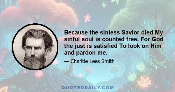 Because the sinless Savior died My sinful soul is counted free. For God the just is satisfied To look on Him and pardon me.