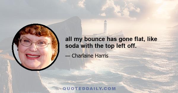 all my bounce has gone flat, like soda with the top left off.