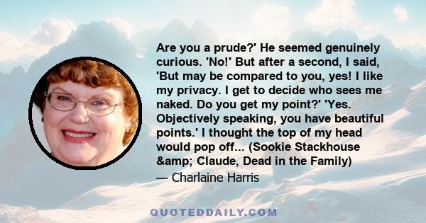 Are you a prude?' He seemed genuinely curious. 'No!' But after a second, I said, 'But may be compared to you, yes! I like my privacy. I get to decide who sees me naked. Do you get my point?' 'Yes. Objectively speaking,