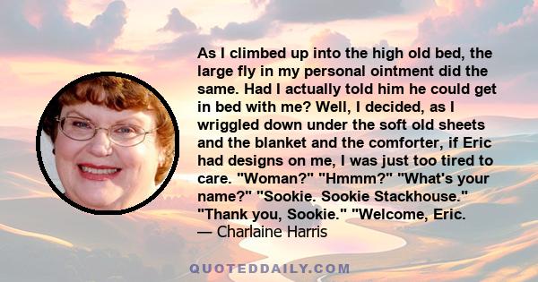 As I climbed up into the high old bed, the large fly in my personal ointment did the same. Had I actually told him he could get in bed with me? Well, I decided, as I wriggled down under the soft old sheets and the