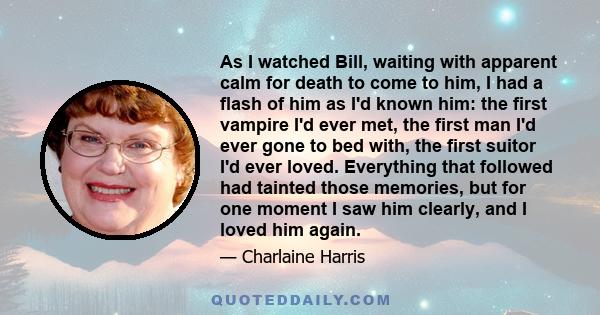 As I watched Bill, waiting with apparent calm for death to come to him, I had a flash of him as I'd known him: the first vampire I'd ever met, the first man I'd ever gone to bed with, the first suitor I'd ever loved.