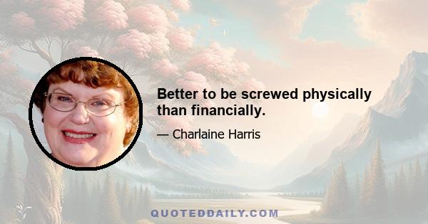 Better to be screwed physically than financially.