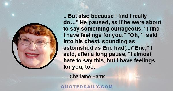 ...But also because I find I really do… He paused, as if he were about to say something outrageous. I find I have feelings for you. Oh, I said into his chest, sounding as astonished as Eric had(...)Eric, I said, after a 