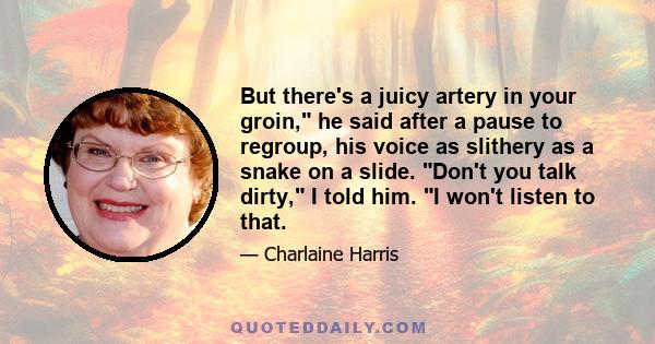 But there's a juicy artery in your groin, he said after a pause to regroup, his voice as slithery as a snake on a slide. Don't you talk dirty, I told him. I won't listen to that.