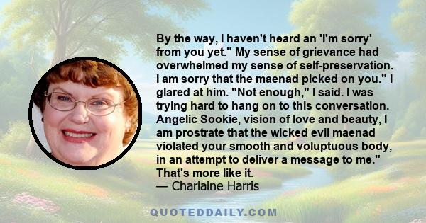 By the way, I haven't heard an 'I'm sorry' from you yet. My sense of grievance had overwhelmed my sense of self-preservation. I am sorry that the maenad picked on you. I glared at him. Not enough, I said. I was trying