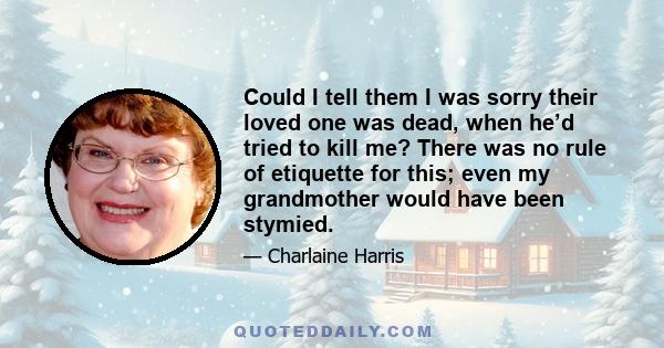 Could I tell them I was sorry their loved one was dead, when he’d tried to kill me? There was no rule of etiquette for this; even my grandmother would have been stymied.