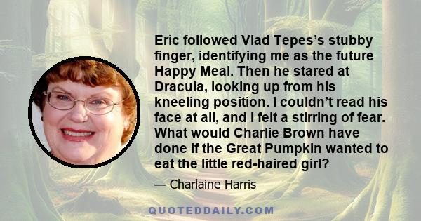 Eric followed Vlad Tepes’s stubby finger, identifying me as the future Happy Meal. Then he stared at Dracula, looking up from his kneeling position. I couldn’t read his face at all, and I felt a stirring of fear. What