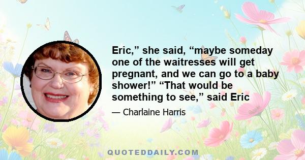 Eric,” she said, “maybe someday one of the waitresses will get pregnant, and we can go to a baby shower!” “That would be something to see,” said Eric