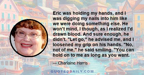 Eric was holding my hands, and I was digging my nails into him like we were doing something else. He won't mind, I though, as I realized I'd drawn blood. And sure enough, he didn't. Let go, he advised me, and I loosened 