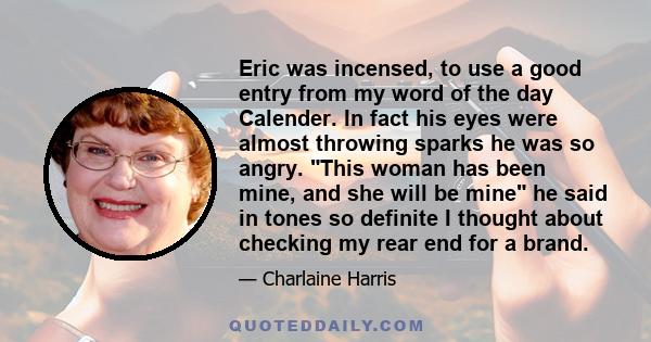 Eric was incensed, to use a good entry from my word of the day Calender. In fact his eyes were almost throwing sparks he was so angry. This woman has been mine, and she will be mine he said in tones so definite I