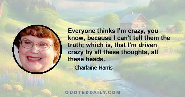 Everyone thinks I'm crazy, you know, because I can't tell them the truth; which is, that I'm driven crazy by all these thoughts, all these heads.